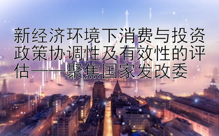 新经济环境下消费与投资政策协调性及有效性的评估——聚焦国家发改委