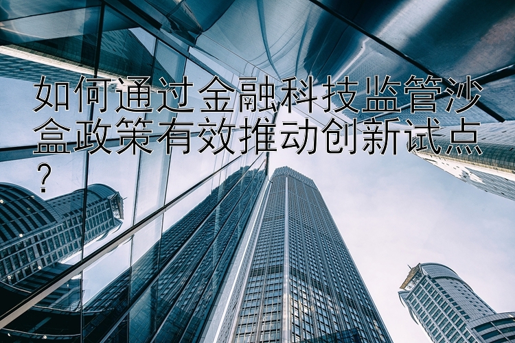 如何通过金融科技监管沙盒政策有效推动创新试点？