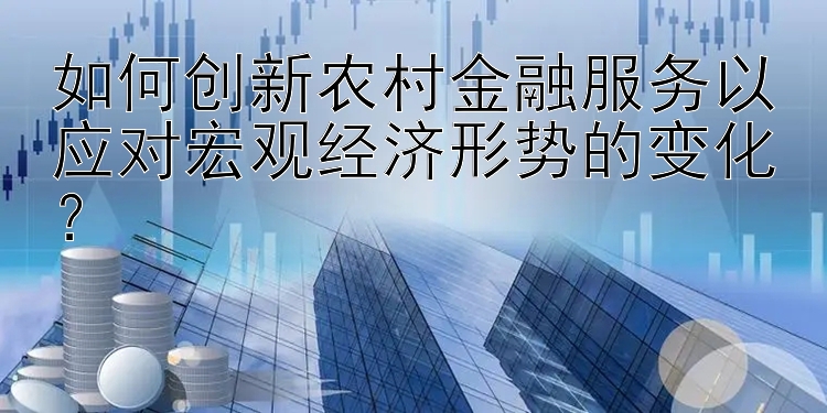 如何创新农村金融服务以应对宏观经济形势的变化？