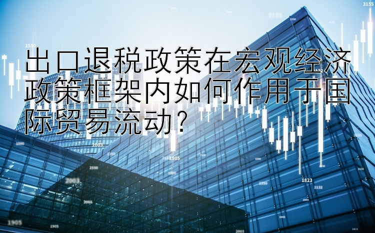 出口退税政策在宏观经济政策框架内如何作用于国际贸易流动？