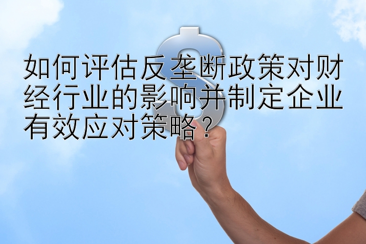 如何评估反垄断政策对财经行业的影响并制定企业有效应对策略？