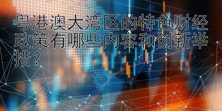 粤港澳大湾区的特色财经政策有哪些内容和创新举措？