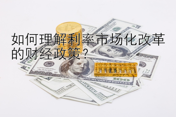 如何理解利率市场化改革的财经政策？