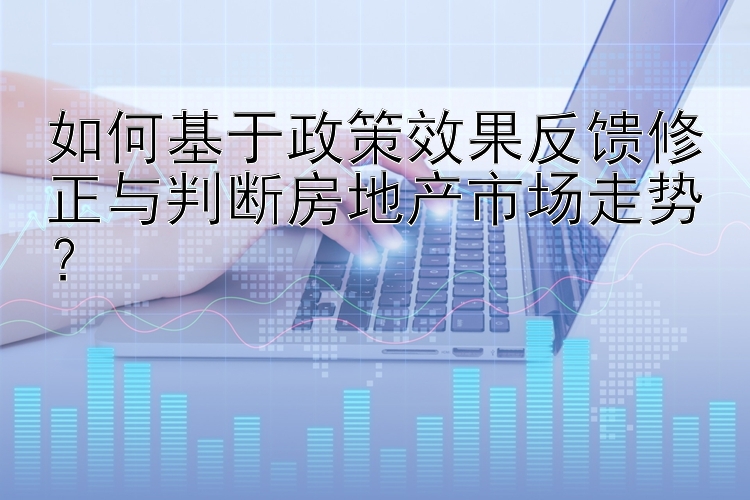 如何基于政策效果反馈修正与判断房地产市场走势？