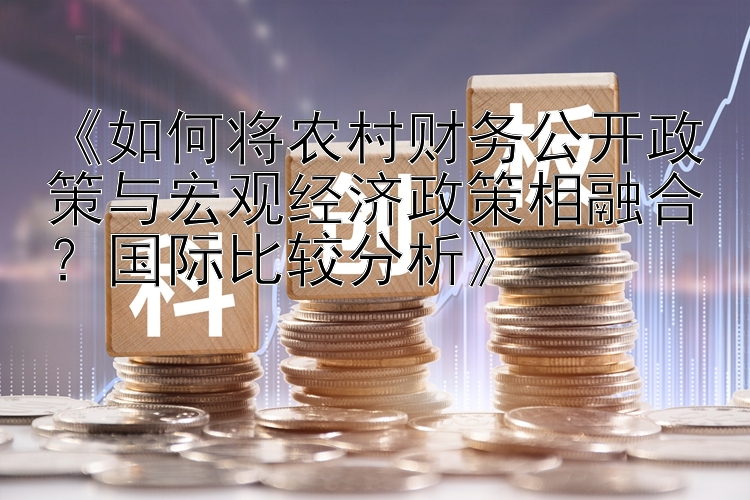 《如何将农村财务公开政策与宏观经济政策相融合？国际比较分析》