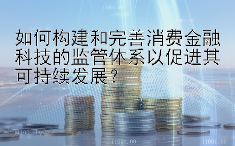 如何构建和完善消费金融科技的监管体系以促进其可持续发展？