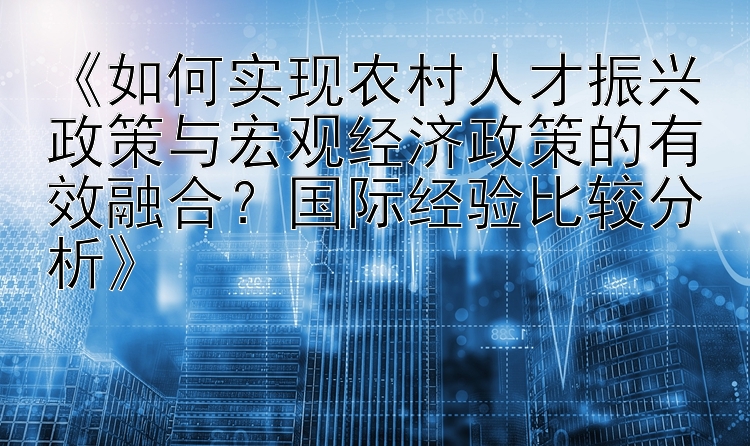 《如何实现农村人才振兴政策与宏观经济政策的有效融合？国际经验比较分析》