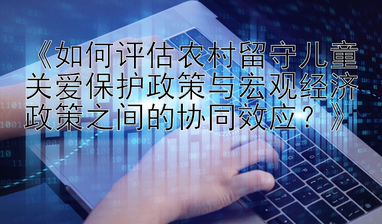 《如何评估农村留守儿童关爱保护政策与宏观经济政策之间的协同效应？》