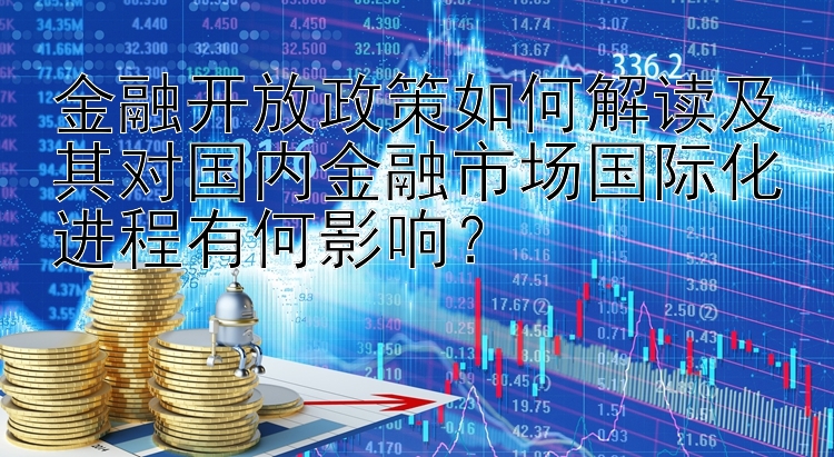 金融开放政策如何解读及其对国内金融市场国际化进程有何影响？