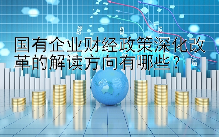 国有企业财经政策深化改革的解读方向有哪些？