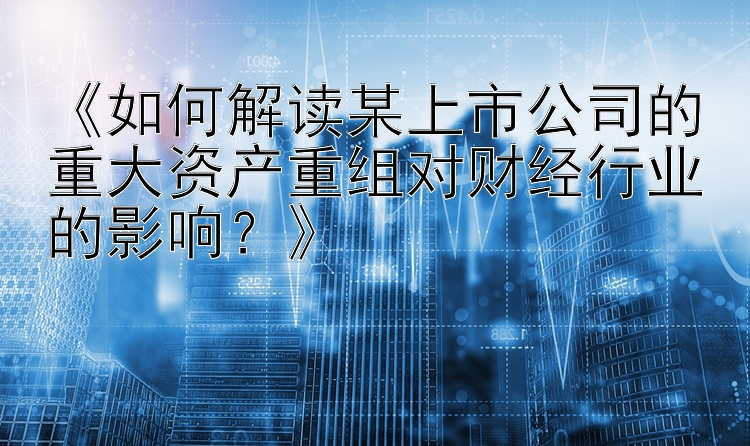 《如何解读某上市公司的重大资产重组对财经行业的影响？》