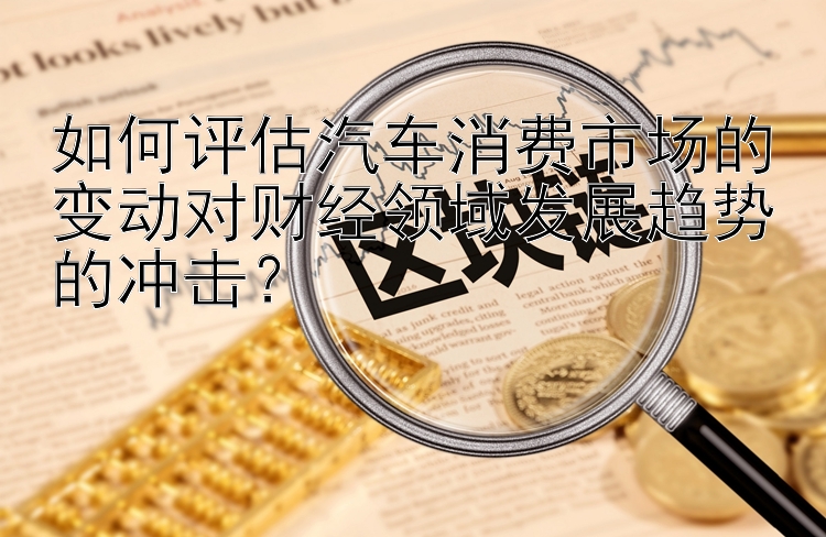 如何评估汽车消费市场的变动对财经领域发展趋势的冲击？