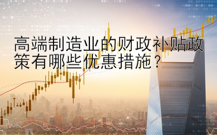 高端制造业的财政补贴政策有哪些优惠措施？