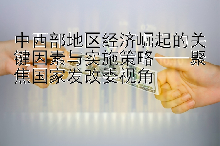 极速塞车pk10下载 中西部地区经济崛起的关键因素与实施策略——聚焦国家发改委视角