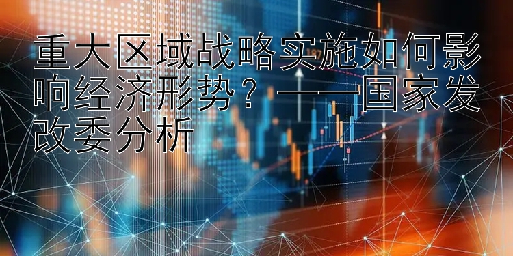 重大区域战略实施如何影响经济形势？——国家发改委分析