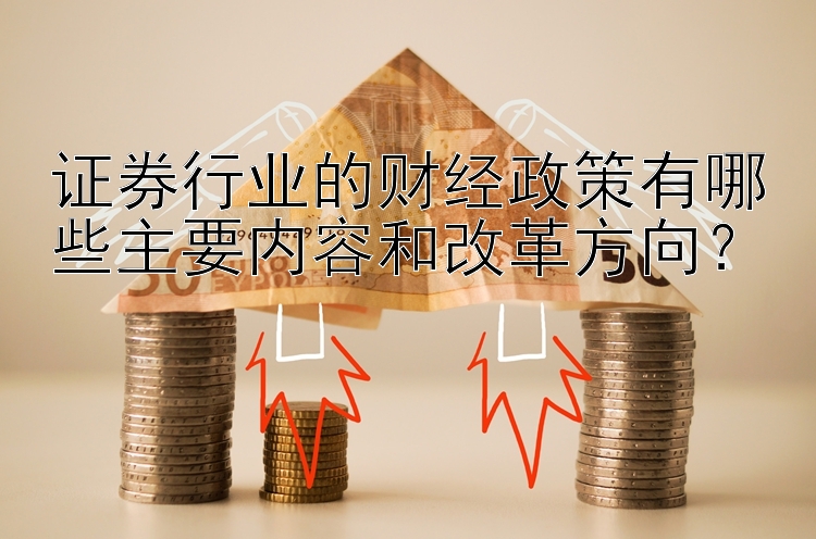 证券行业的财经政策有哪些主要内容和改革方向？