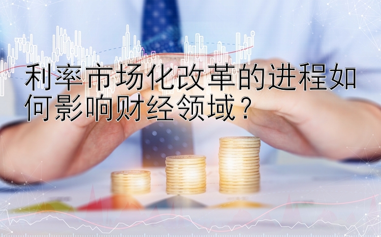 利率市场化改革的进程如何影响财经领域？