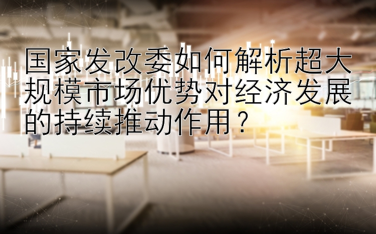 国家发改委如何解析超大规模市场优势对经济发展的持续推动作用？