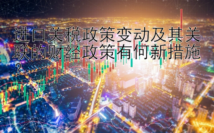 进口关税政策变动及其关联的财经政策有何新措施？