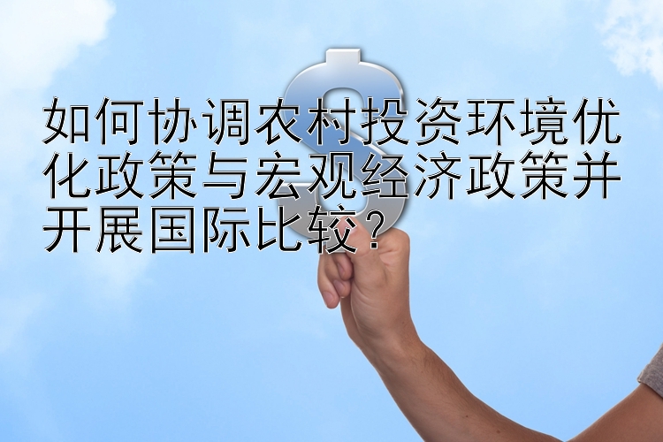 如何协调农村投资环境优化政策与宏观经济政策并开展国际比较？