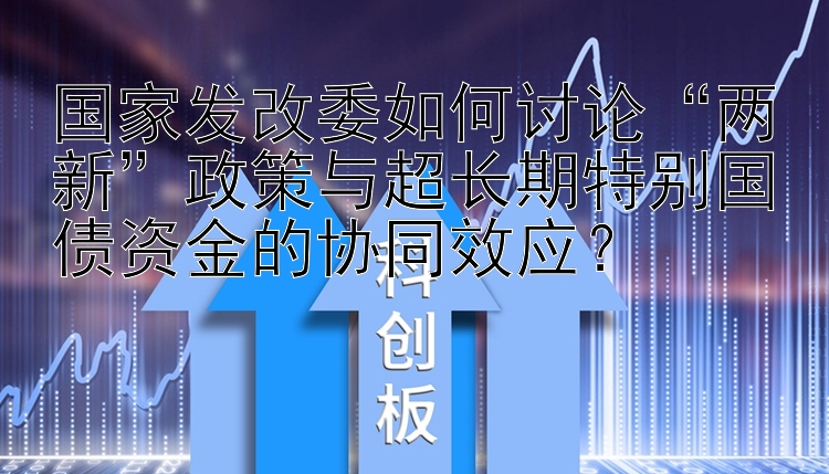 国家发改委如何讨论“两新”政策与超长期特别国债资金的协同效应？