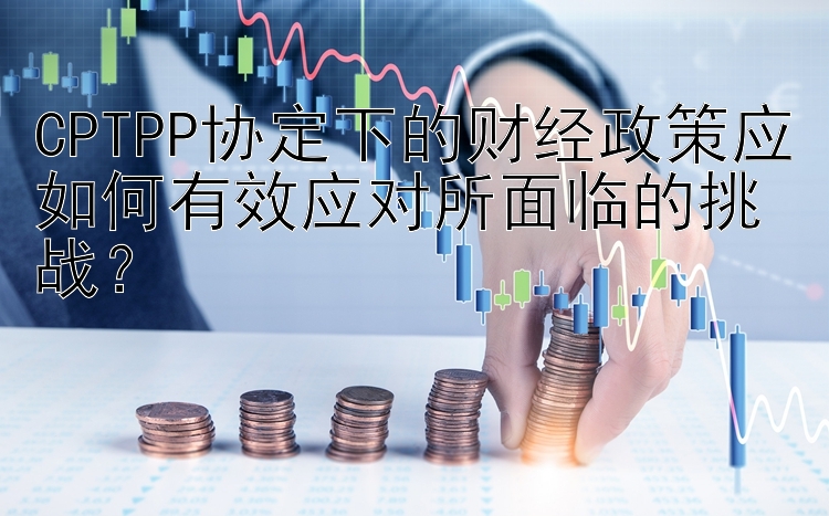 CPTPP协定下的财经政策应如何有效应对所面临的挑战？