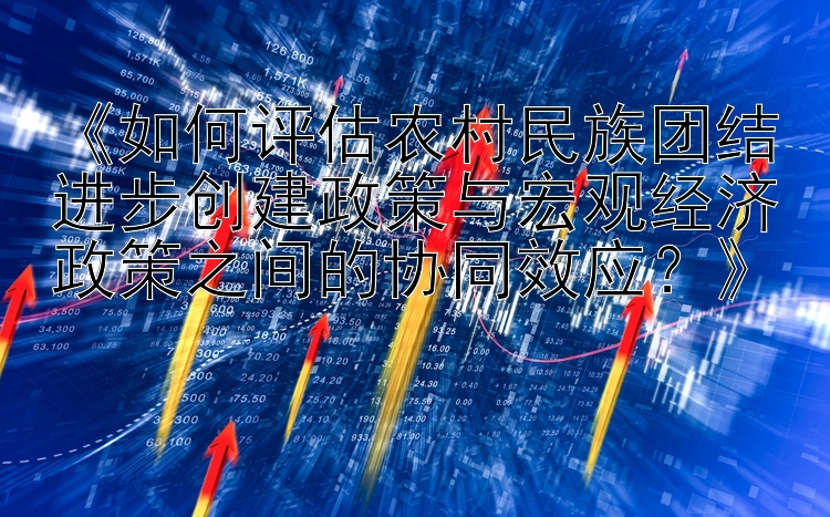 《如何评估农村民族团结进步创建政策与宏观经济政策之间的协同效应？》