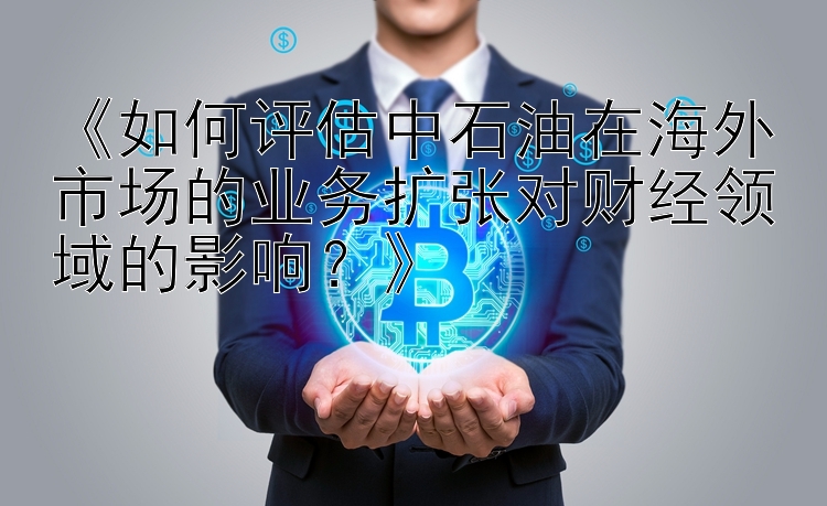 《如何评估中石油在海外市场的业务扩张对财经领域的影响？》