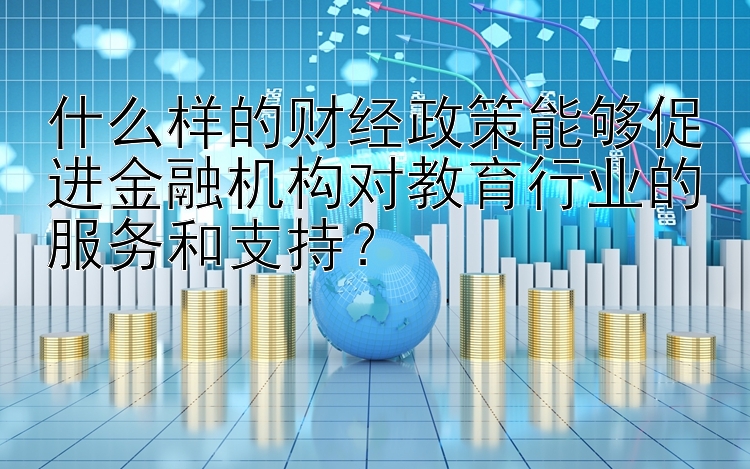 什么样的财经政策能够促进金融机构对教育行业的服务和支持？