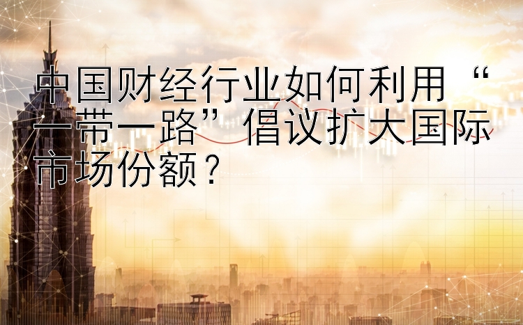 中国财经行业如何利用 168极速赛车计划 “一带一路”倡议扩大国际市场份额？