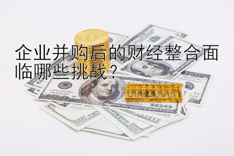 企业并购后的财经整合面临哪些挑战？