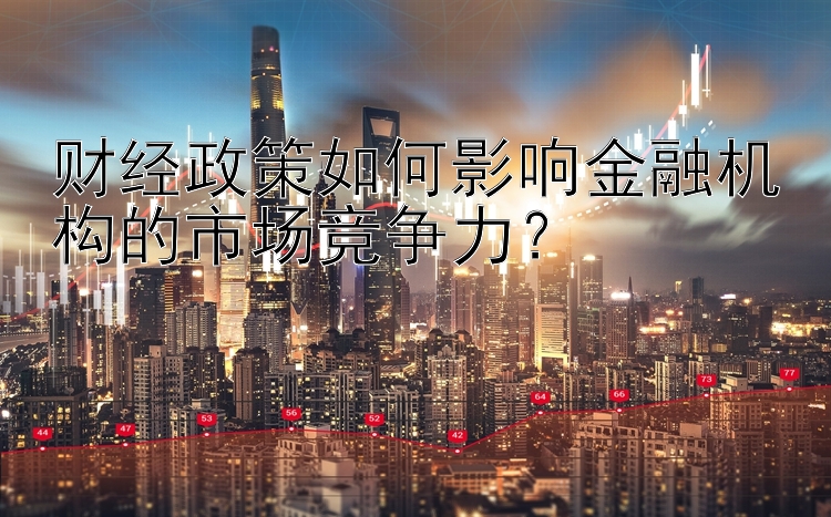 财经政策如何影响金融机构的市场竞争力？