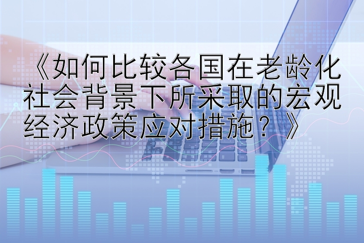 《如何比较各国在老龄化社会背景下所采取的宏观经济政策应对措施？》