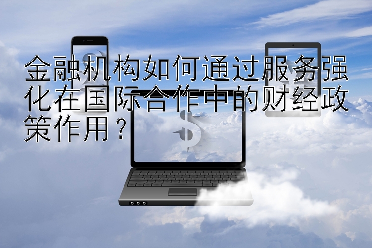 幸运飞艇 金融机构如何通过服务强化在国际合作中的财经政策作用？