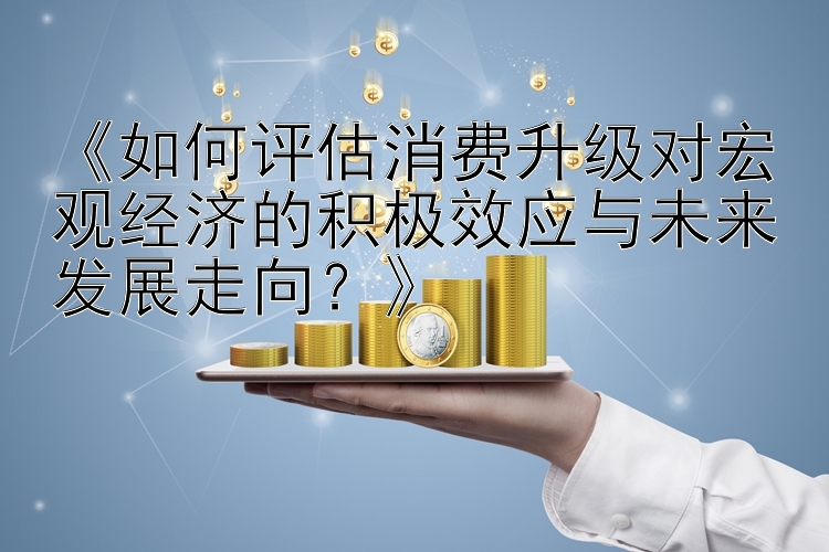 《如何评估消费升级对宏观经济的积极效应与未来发展走向？》