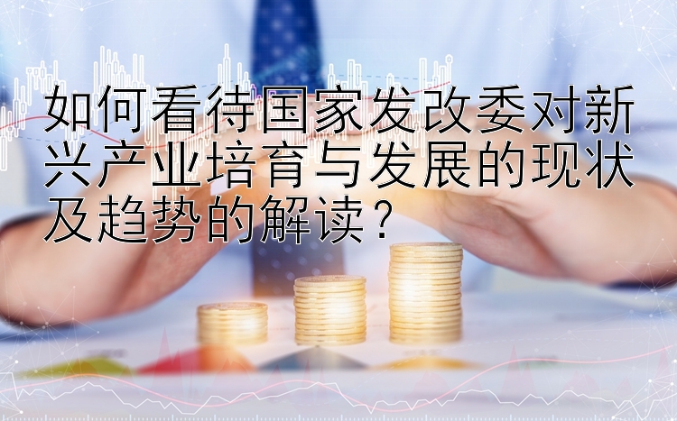 如何看待国家发改委对新兴产业培育与发展的现状及趋势的解读？