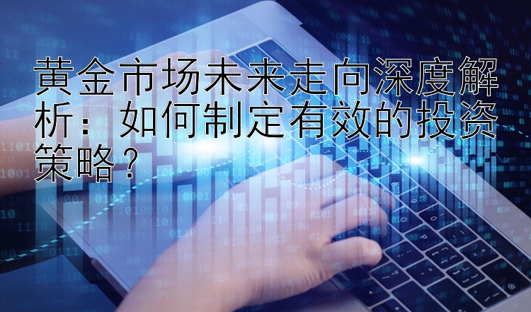 黄金市场未来走向深度解析：如何制定有效的投资策略？