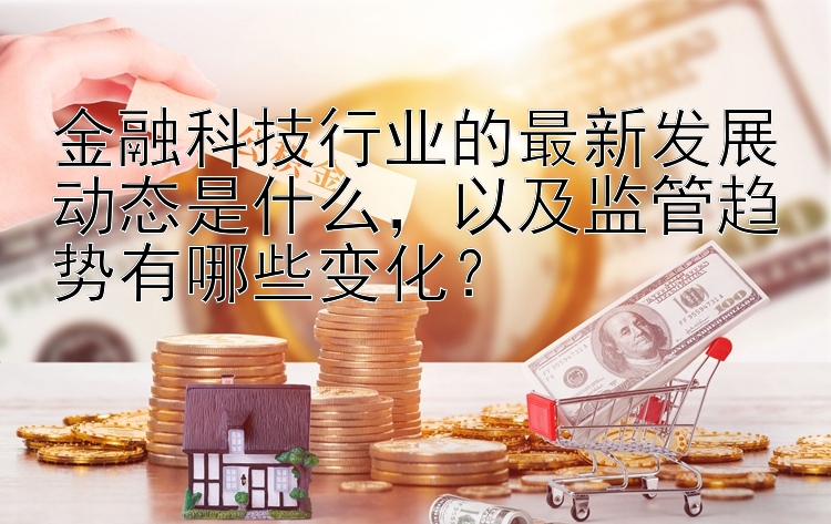 金融科技行业的最新发展动态是什么，以及监管趋势有哪些变化？