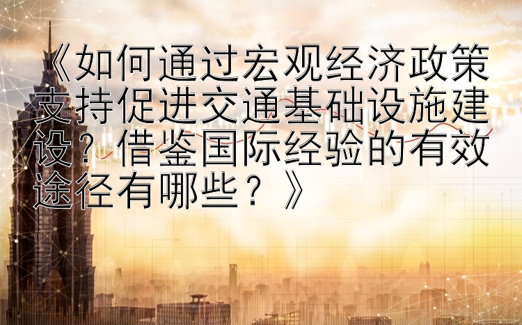 《如何通过宏观经济政策支持促进交通基础设施建设？借鉴国际经验的有效途径有哪些？》