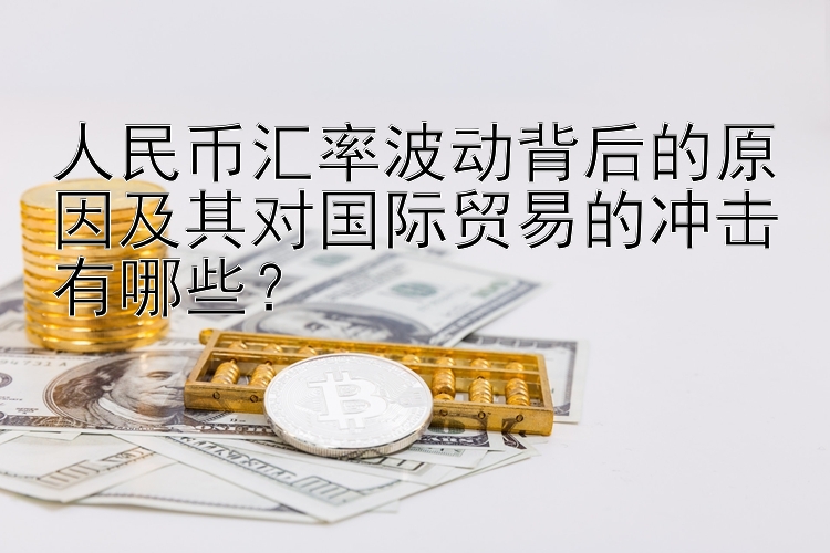 人民币汇率波动背后的原因及其对国际贸易的冲击有哪些？