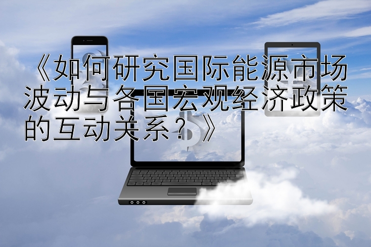 《如何研究国际能源市场波动与各国宏观经济政策的互动关系？》