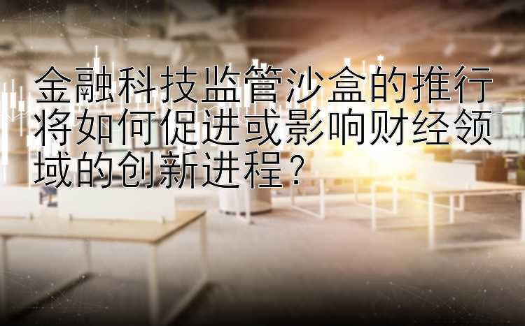 金融科技监管沙盒的推行将如何促进或影响财经领域的创新进程？