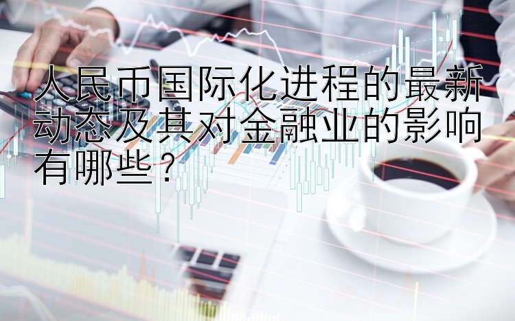 人民币国际化进程的最新动态及其对金融业的影响有哪些？