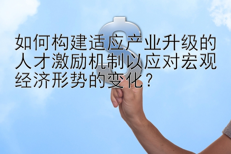 如何构建适应产业升级的人才激励机制以应对宏观经济形势的变化？