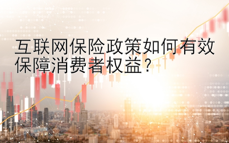 互联网保险政策如何有效保障消费者权益？