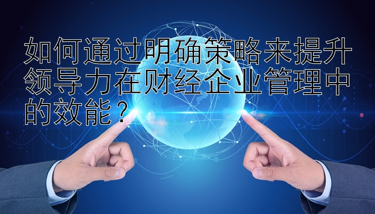 如何通过明确策略来提升领导力在财经企业管理中的效能？