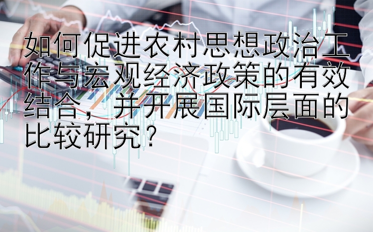 如何促进农村思想政治工作与宏观经济政策的有效结合，并开展国际层面的比较研究？