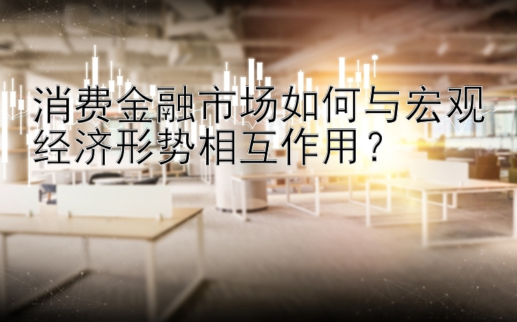 澳洲幸运10 消费金融市场如何与宏观经济形势相互作用？