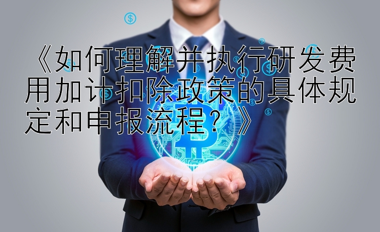 《如何理解并执行研发费用加计扣除政策的具体规定和申报流程？》