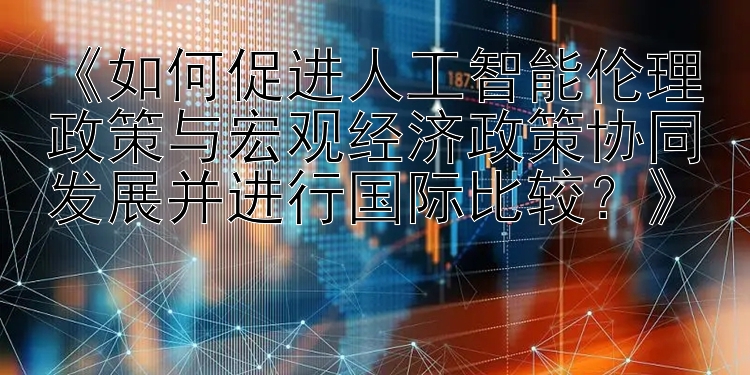 《如何促进人工智能伦理政策与宏观经济政策协同发展并进行国际比较？》